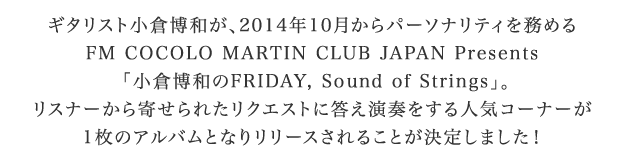 ギタリスト小倉博和が、2014年10月からパーソナリティを務めるFM COCOLO MARTIN CLUB JAPAN Presents「小倉博和のFRIDAY, Sound of Strings」。リスナーから寄せられたリクエストに答え演奏をする人気コーナーが1枚のアルバムとなりリリースされることが決定しました！